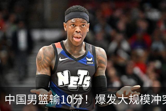 中国男篮输10分！爆发大规模冲突，3人罚出场，1人摔重伤