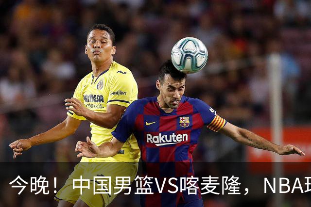 今晚！中国男篮VS喀麦隆，NBA球员杨瀚森缺阵，CBA球员领衔，CCTV5无直播
