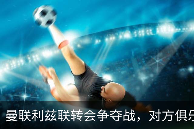 曼联利兹联转会争夺战，对方俱乐部立即回应1.8亿元报价