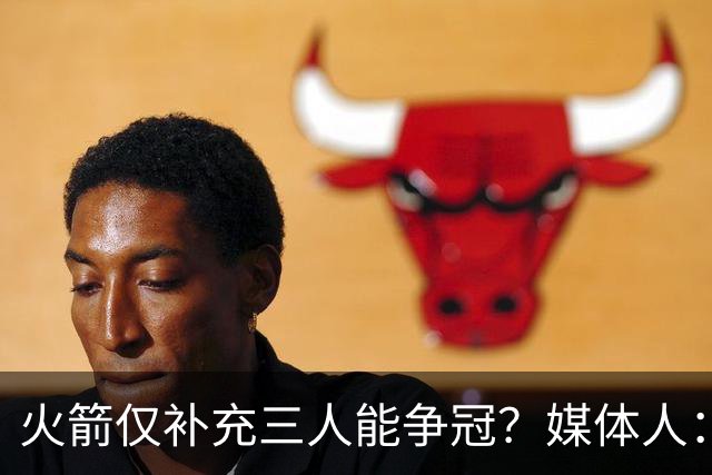 火箭仅补充三人能争冠？媒体人：他们具备了争冠级别阵容深度