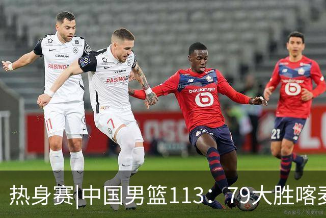 热身赛|中国男篮113：79大胜喀麦隆男篮，6人得分上双