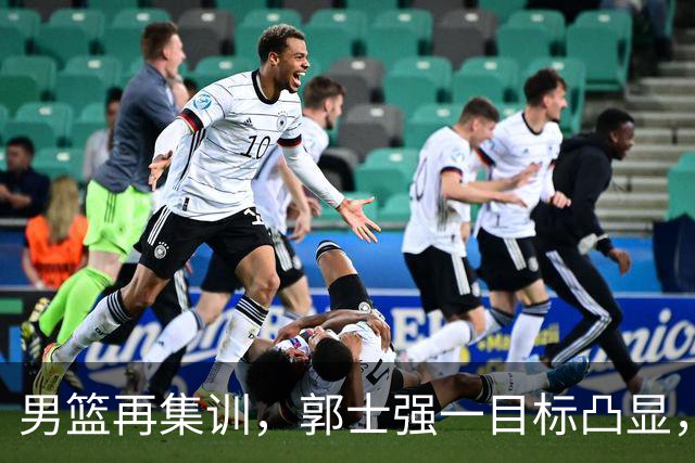 男篮再集训，郭士强一目标凸显，赵睿缺席，年轻球员入选引争议