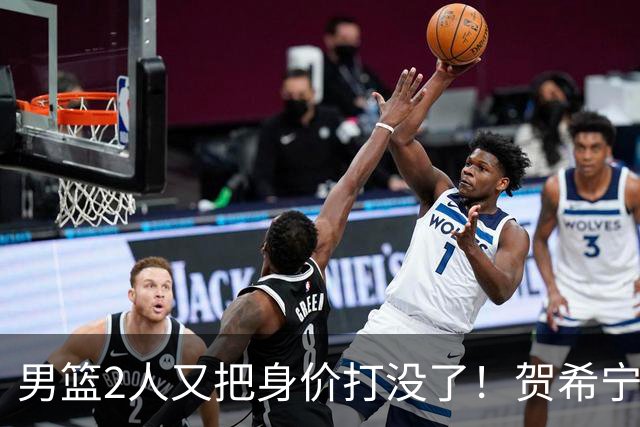男篮2人又把身价打没了！贺希宁再陷低迷，焦泊乔引内线崩盘！
