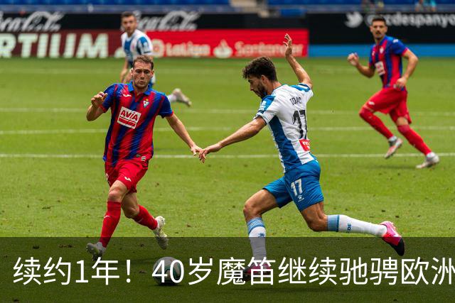 续约1年！40岁魔笛继续驰骋欧洲顶级赛场 留队是对足球最纯粹热爱